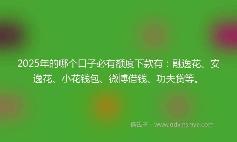 2025年的哪个口子必有额度下款有：融逸花、安逸花、小花钱包、微博借钱、功夫贷等。
