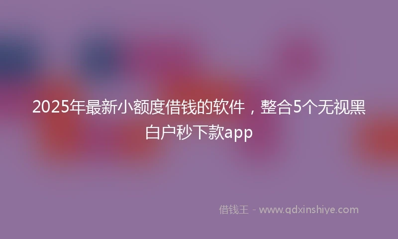 2025年最新小额度借钱的软件，整合5个无视黑白户秒下款app