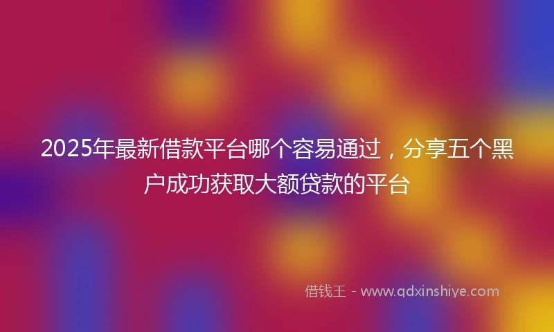 2025年最新借款平台哪个容易通过，分享五个黑户成功获取大额贷款的平台