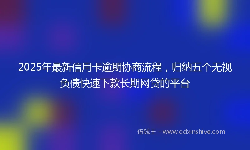 2025年最新信用卡逾期协商流程，归纳五个无视负债快速下款长期网贷的平台