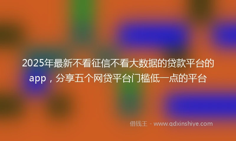 2025年最新不看征信不看大数据的贷款平台的app，分享五个网贷平台门槛低一点的平台
