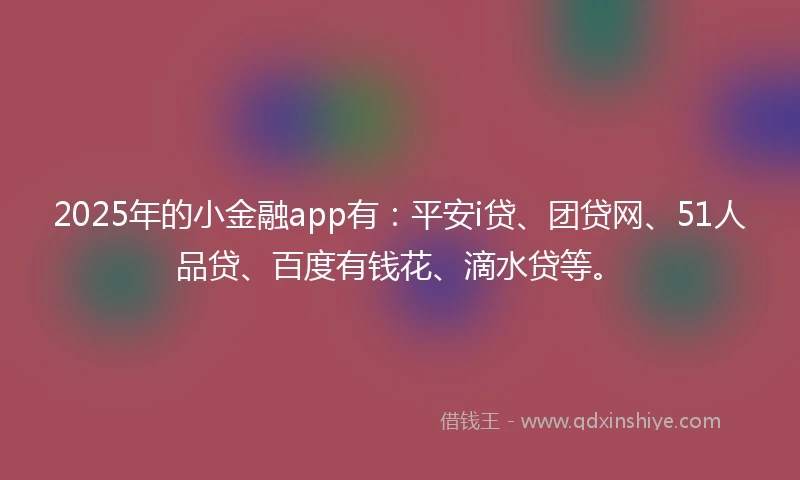 2025年的小金融app有：平安i贷、团贷网、51人品贷、百度有钱花、滴水贷等。