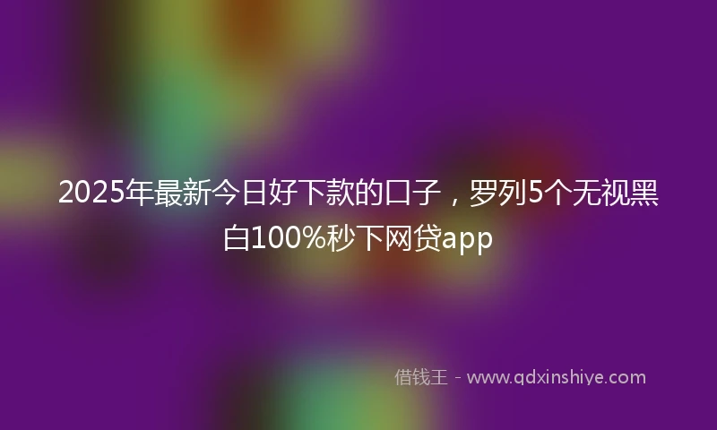 2025年最新今日好下款的口子，罗列5个无视黑白100%秒下网贷app