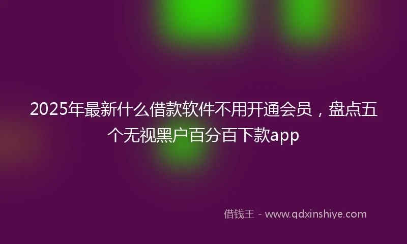 2025年最新什么借款软件不用开通会员，盘点五个无视黑户百分百下款app