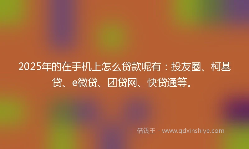 2025年的在手机上怎么贷款呢有：投友圈、柯基贷、e微贷、团贷网、快贷通等。