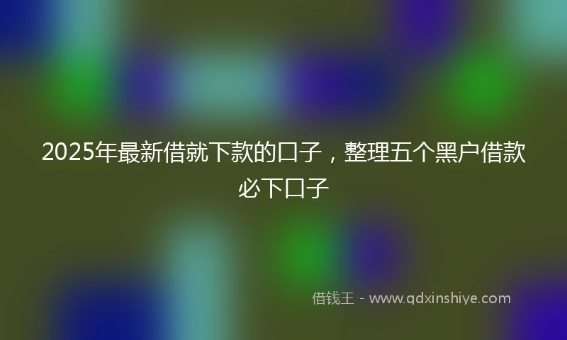 2025年最新借就下款的口子，整理五个黑户借款必下口子