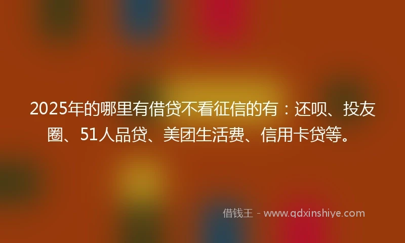 2025年的哪里有借贷不看征信的有：还呗、投友圈、51人品贷、美团生活费、信用卡贷等。