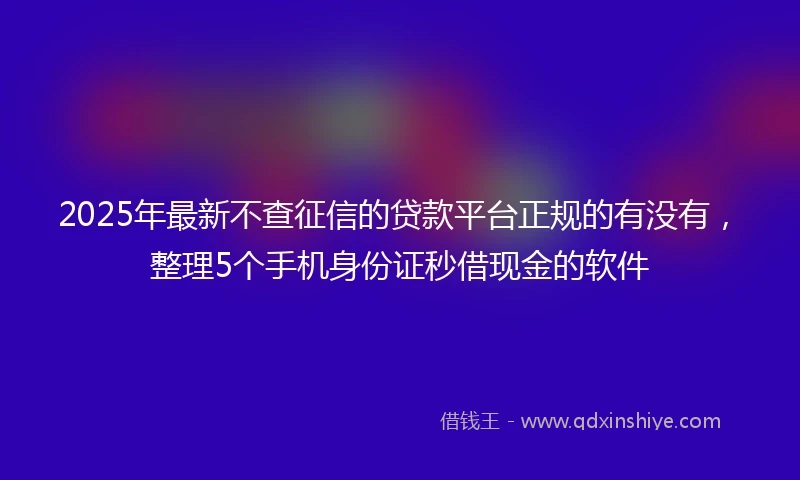 2025年最新不查征信的贷款平台正规的有没有，整理5个手机身份证秒借现金的软件