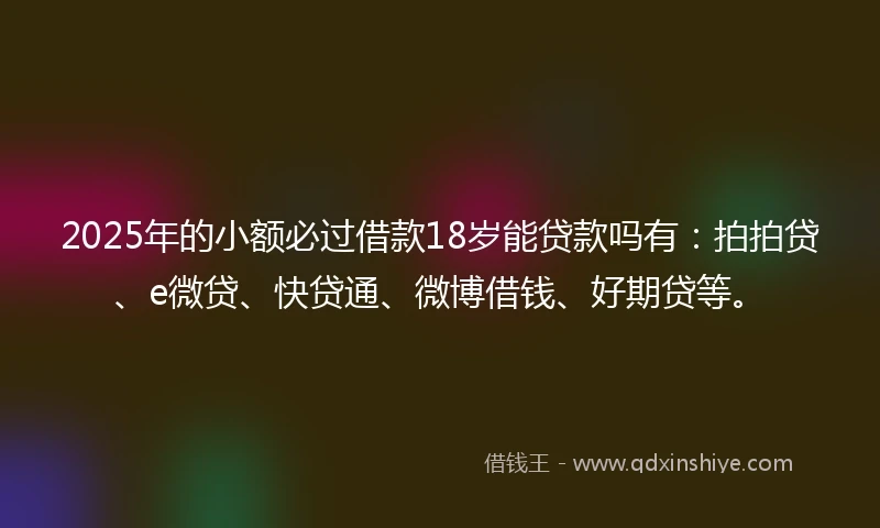 2025年的小额必过借款18岁能贷款吗有：拍拍贷、e微贷、快贷通、微博借钱、好期贷等。