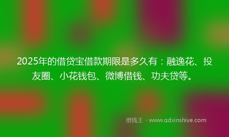 2025年的借贷宝借款期限是多久有：融逸花、投友圈、小花钱包、微博借钱、功夫贷等。