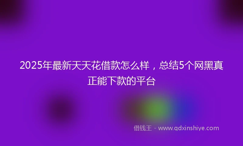 2025年最新天天花借款怎么样，总结5个网黑真正能下款的平台