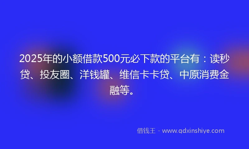 2025年的小额借款500元必下款的平台有：读秒贷、投友圈、洋钱罐、维信卡卡贷、中原消费金融等。