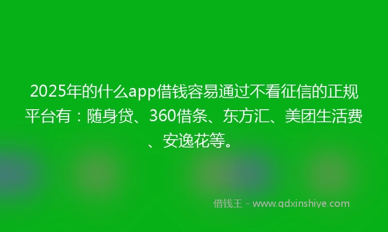 2025年的什么app借钱容易通过不看征信的正规平台有：随身贷、360借条、东方汇、美团生活费、安逸花等。