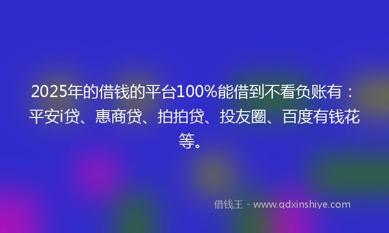 2025年的借钱的平台100%能借到不看负账有：平安i贷、惠商贷、拍拍贷、投友圈、百度有钱花等。