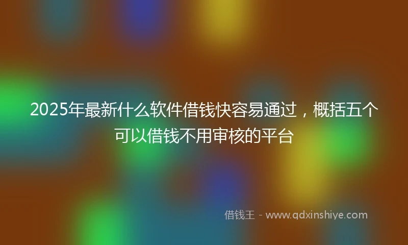 2025年最新什么软件借钱快容易通过，概括五个可以借钱不用审核的平台