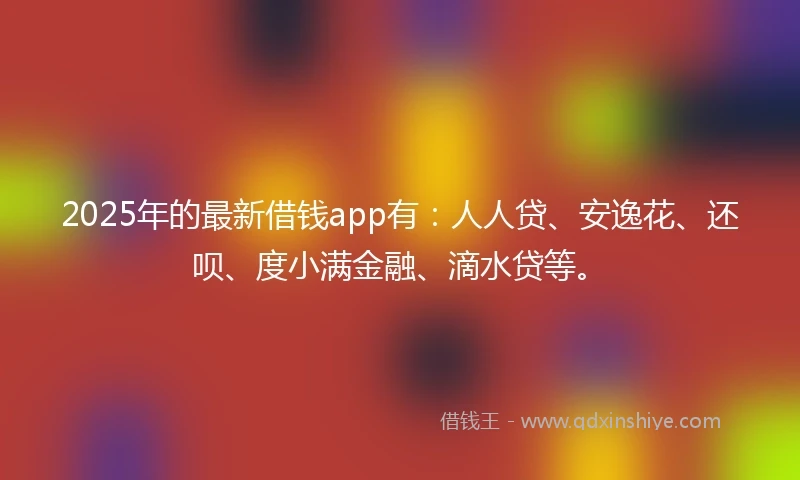 2025年的最新借钱app有：人人贷、安逸花、还呗、度小满金融、滴水贷等。