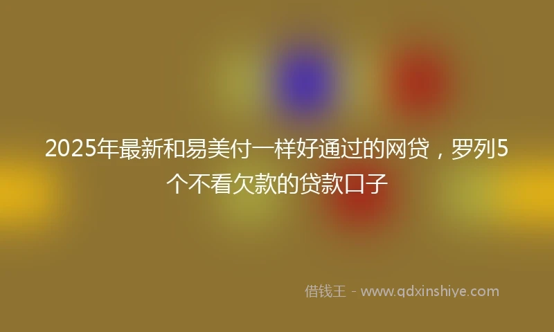 2025年最新和易美付一样好通过的网贷，罗列5个不看欠款的贷款口子