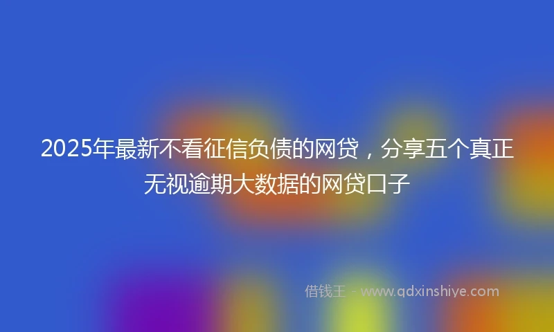 2025年最新不看征信负债的网贷，分享五个真正无视逾期大数据的网贷口子