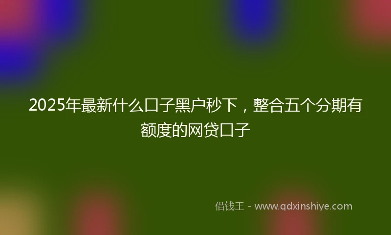 2025年最新什么口子黑户秒下，整合五个分期有额度的网贷口子