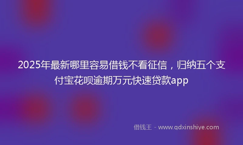 2025年最新哪里容易借钱不看征信，归纳五个支付宝花呗逾期万元快速贷款app