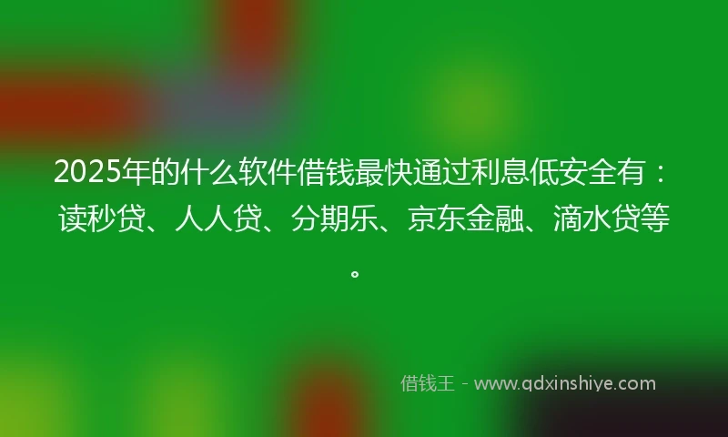 2025年的什么软件借钱最快通过利息低安全有：读秒贷、人人贷、分期乐、京东金融、滴水贷等。