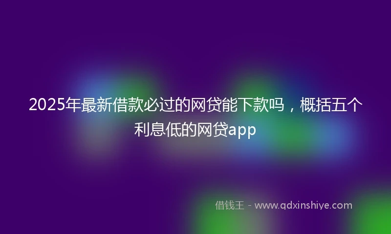 2025年最新借款必过的网贷能下款吗，概括五个利息低的网贷app