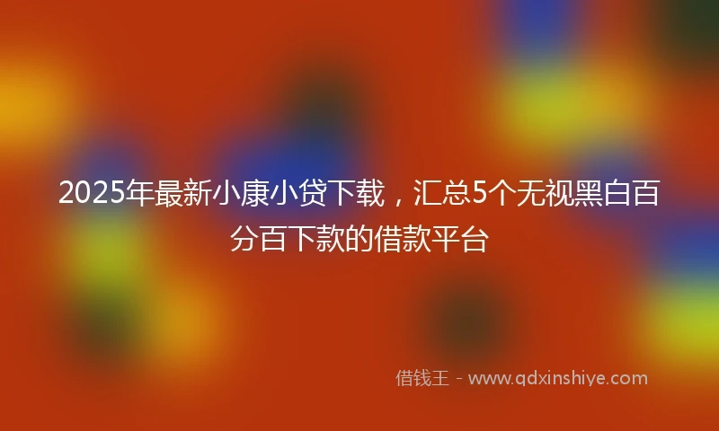 2025年最新小康小贷下载，汇总5个无视黑白百分百下款的借款平台