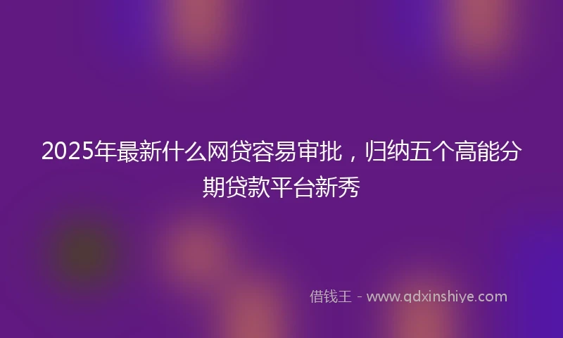 2025年最新什么网贷容易审批，归纳五个高能分期贷款平台新秀