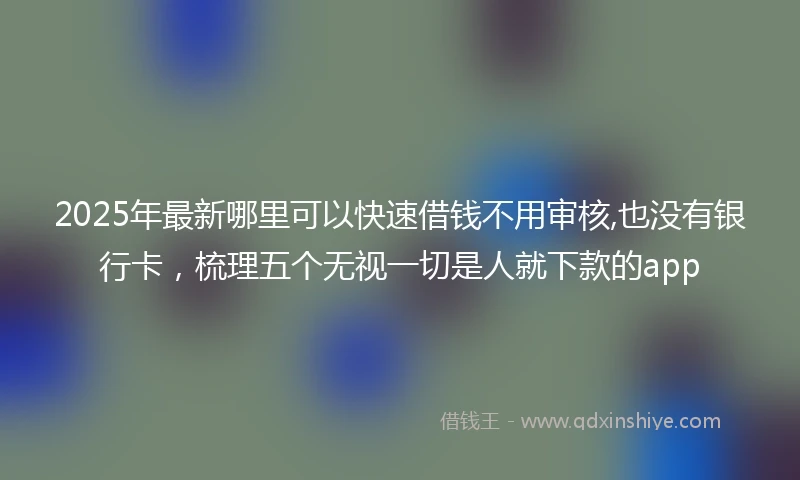 2025年最新哪里可以快速借钱不用审核,也没有银行卡，梳理五个无视一切是人就下款的app