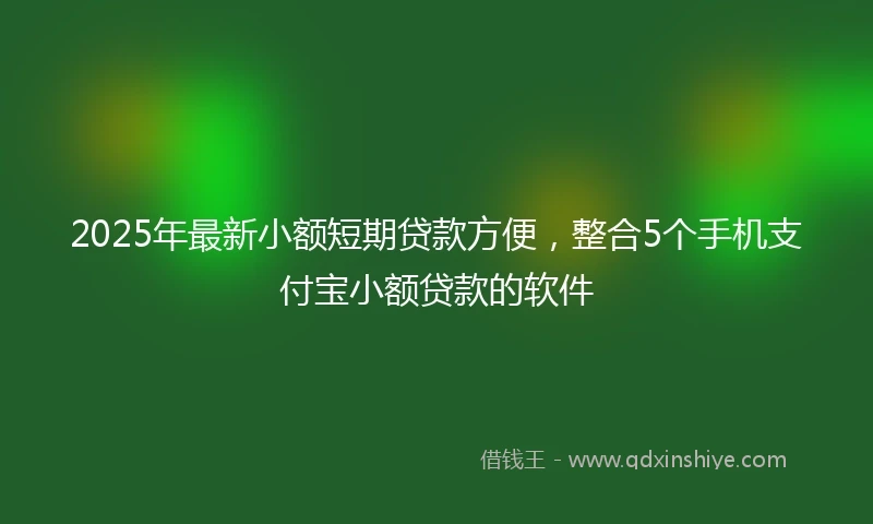 2025年最新小额短期贷款方便，整合5个手机支付宝小额贷款的软件