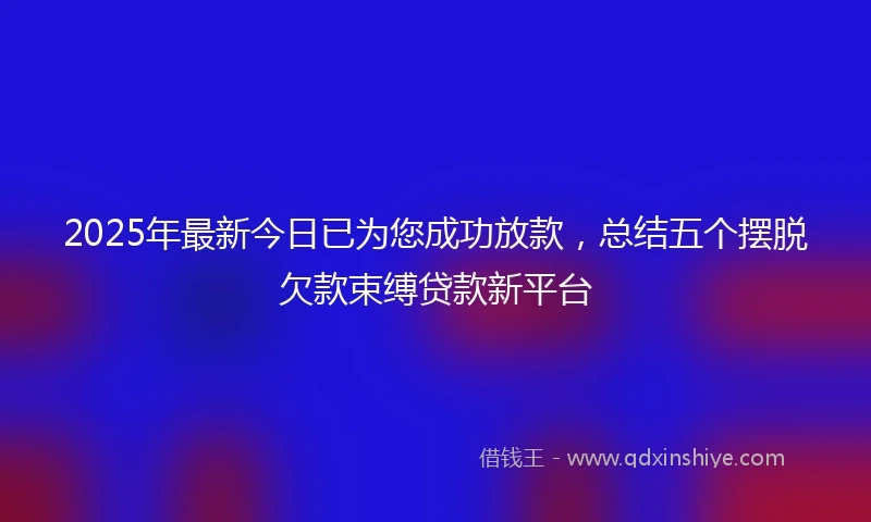2025年最新今日已为您成功放款，总结五个摆脱欠款束缚贷款新平台