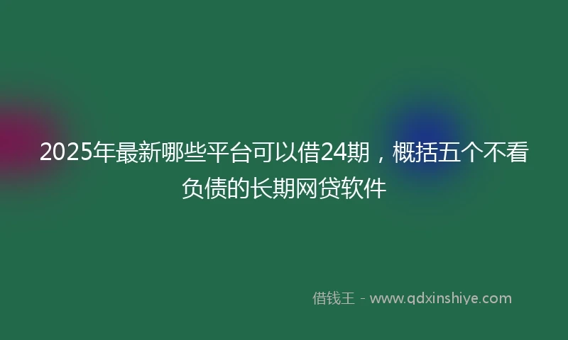 2025年最新哪些平台可以借24期，概括五个不看负债的长期网贷软件