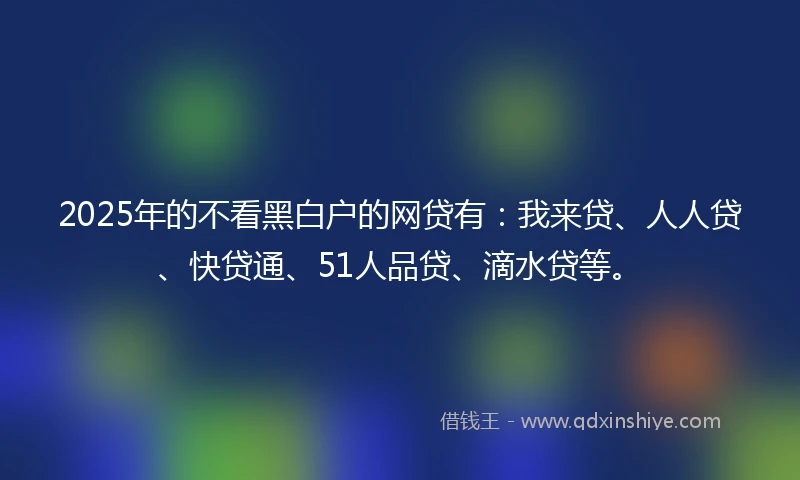 2025年的不看黑白户的网贷有：我来贷、人人贷、快贷通、51人品贷、滴水贷等。