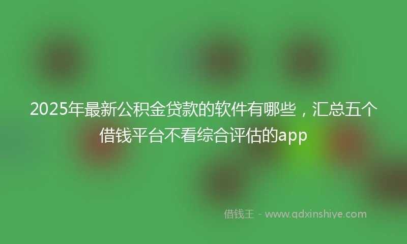 2025年最新公积金贷款的软件有哪些，汇总五个借钱平台不看综合评估的app