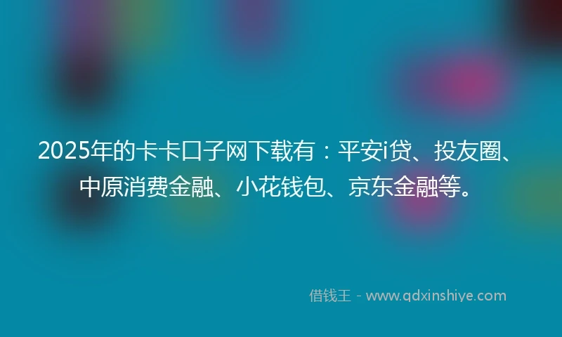 2025年的卡卡口子网下载有：平安i贷、投友圈、中原消费金融、小花钱包、京东金融等。