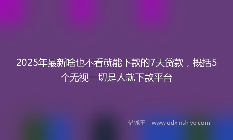 2025年最新啥也不看就能下款的7天贷款，概括5个无视一切是人就下款平台
