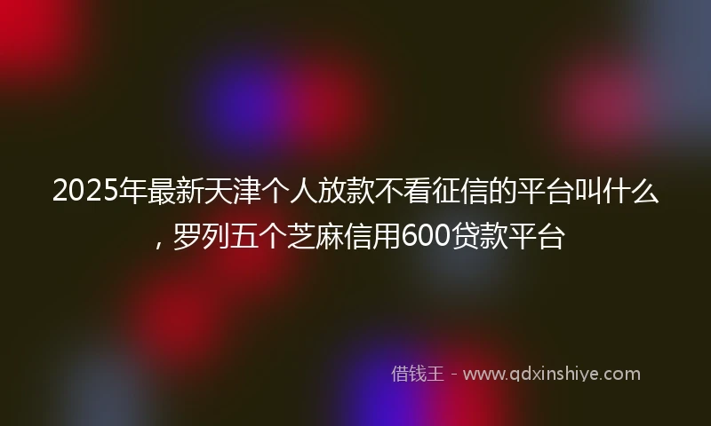 2025年最新天津个人放款不看征信的平台叫什么，罗列五个芝麻信用600贷款平台