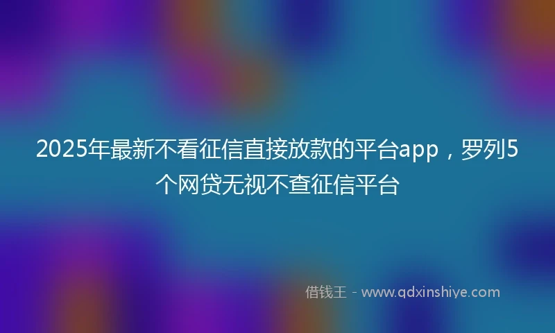 2025年最新不看征信直接放款的平台app，罗列5个网贷无视不查征信平台