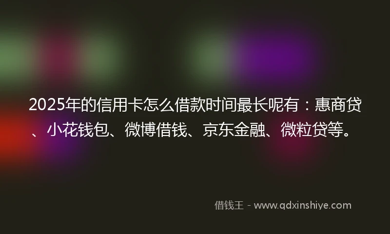 2025年的信用卡怎么借款时间最长呢有：惠商贷、小花钱包、微博借钱、京东金融、微粒贷等。
