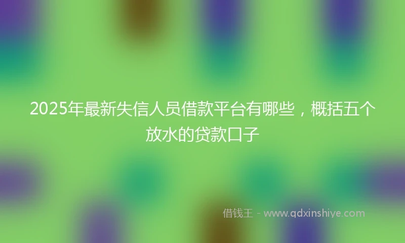2025年最新失信人员借款平台有哪些，概括五个放水的贷款口子