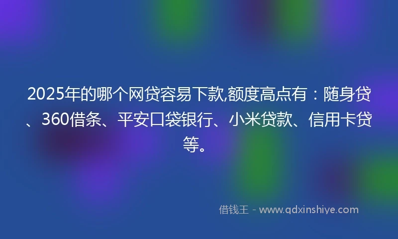 2025年的哪个网贷容易下款,额度高点有：随身贷、360借条、平安口袋银行、小米贷款、信用卡贷等。