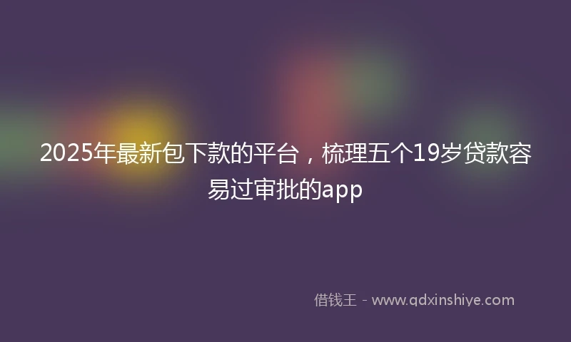 2025年最新包下款的平台，梳理五个19岁贷款容易过审批的app
