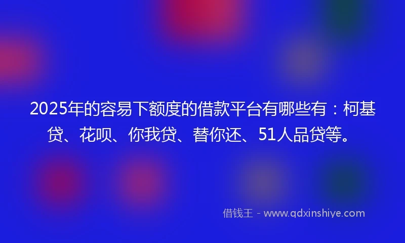 2025年的容易下额度的借款平台有哪些有：柯基贷、花呗、你我贷、替你还、51人品贷等。