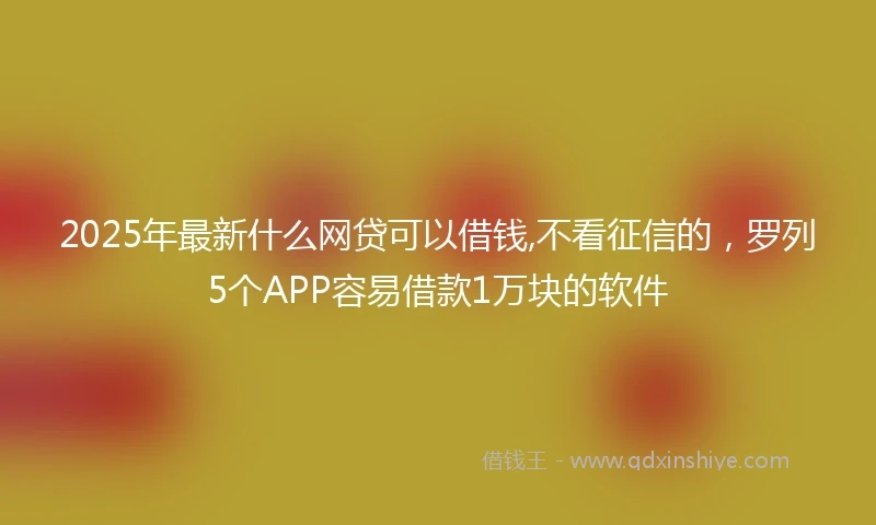 2025年最新什么网贷可以借钱,不看征信的，罗列5个APP容易借款1万块的软件