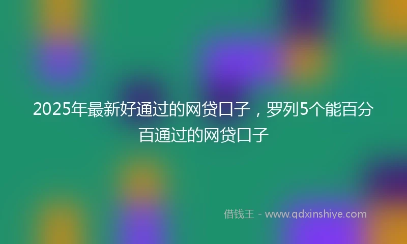 2025年最新好通过的网贷口子，罗列5个能百分百通过的网贷口子