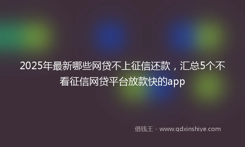 2025年最新哪些网贷不上征信还款，汇总5个不看征信网贷平台放款快的app