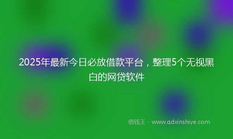 2025年最新今日必放借款平台，整理5个无视黑白的网贷软件