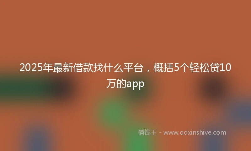 2025年最新借款找什么平台，概括5个轻松贷10万的app