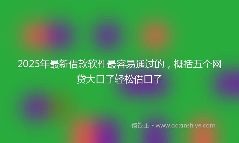 2025年最新借款软件最容易通过的，概括五个网贷大口子轻松借口子