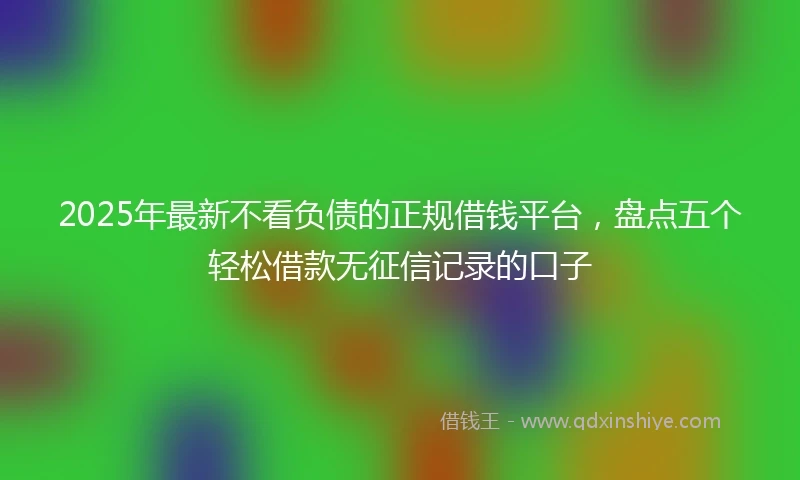 2025年最新不看负债的正规借钱平台，盘点五个轻松借款无征信记录的口子